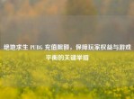 绝地求生 PUBG 充值限额，保障玩家权益与游戏平衡的关键举措
