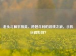 老头与和平精英，跨越年龄的游戏之旅，手机玩得如何？
