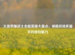 王者荣耀战士全能英雄大盘点，领略战场多面手的独特魅力