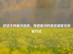 逆战天网星河皮肤，穿越星河的视觉盛宴及获取方式