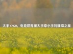 大手 CSGO，电竞世界里大手牵小手的璀璨之星