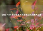 逆战中 FPS 跳动幅度大的原因及解决困扰之道