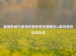 英雄联盟与篮球的独特竞技碰撞及lol篮球竞技运动玩法