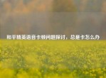 和平精英语音卡顿问题探讨，总是卡怎么办