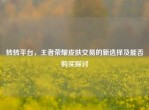转转平台，王者荣耀皮肤交易的新选择及能否购买探讨