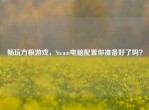 畅玩方根游戏，Steam电脑配置你准备好了吗？