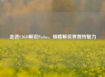 走进CSGO解说Pasha，领略解说界独特魅力