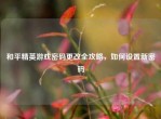 和平精英游戏密码更改全攻略，如何设置新密码
