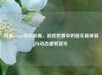 探索Steam动态歌曲，游戏世界中的音乐新体验与动态壁纸音乐