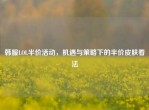 韩服LOL半价活动，机遇与策略下的半价皮肤看法