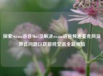 探索Steam语音Mod及解决steam语音频道麦克风没声音问题以获游戏交流全新体验
