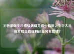 王者荣耀生日荣耀典藏免费引猜测，生日大礼包背后是真福利还是另有隐情？