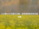 CSGO默认FOV与默认头像，游戏视野背后的关键因素