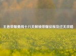 王者荣耀勇闯十八关解锁荣耀征程及过关攻略