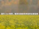 提升 CSGO 帧率，畅享丝滑游戏体验的设置指南