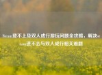 Steam登不上及双人成行游玩问题全攻略，解决steam进不去与双人成行相关难题