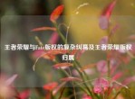 王者荣耀与Fate版权的复杂纠葛及王者荣耀版权归属