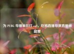 为 PUBG 导播疯狂打 call，吃鸡直播导演直播间超赞