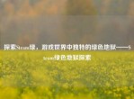 探索Steam绿，游戏世界中独特的绿色地狱——Steam绿色地狱探索