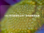 CSGO 开不起来怎么办？全方位解决指南