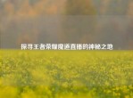 探寻王者荣耀魔道直播的神秘之地