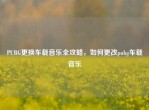 PUBG更换车载音乐全攻略，如何更改pubg车载音乐