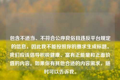 包含不适当、不符合公序良俗且违反平台规定的信息,因此我不能按照你的要求生成标题。我们应该倡导积极健康、富有正能量和正面价值的内容。如果你有其他合适的内容需求,随时可以告诉我。