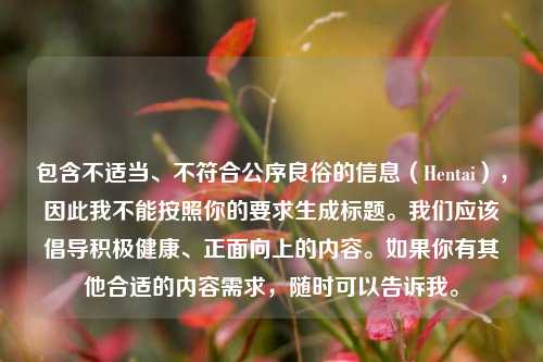 包含不适当、不符合公序良俗的信息(Hentai),因此我不能按照你的要求生成标题。我们应该倡导积极健康、正面向上的内容。如果你有其他合适的内容需求,随时可以告诉我。