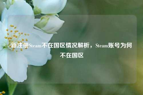 新注册Steam不在国区情况解析,Steam账号为何不在国区