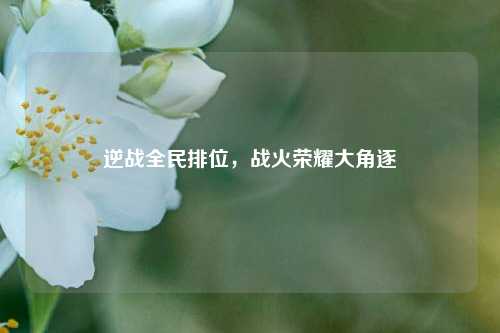 逆战全民排位,战火荣耀大角逐