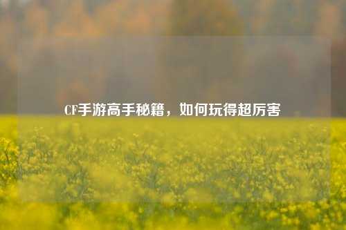 CF手游高手秘籍,如何玩得超厉害