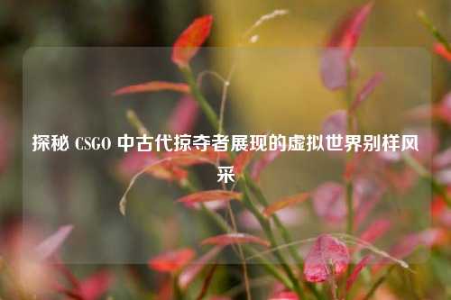 探秘 CSGO 中古代掠夺者展现的虚拟世界别样风采