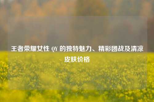 王者荣耀女性 QY 的独特魅力、精彩团战及清凉皮肤价格