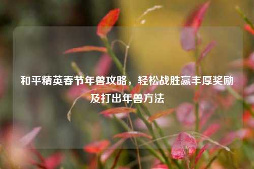 和平精英春节年兽攻略,轻松战胜赢丰厚奖励及打出年兽