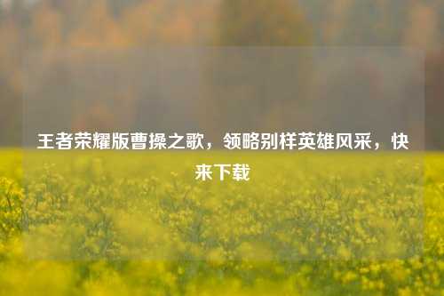 王者荣耀版曹操之歌,领略别样英雄风采,快来下载