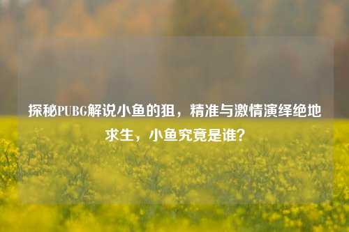 探秘PUBG解说小鱼的狙,精准与 演绎绝地求生,小鱼究竟是谁?