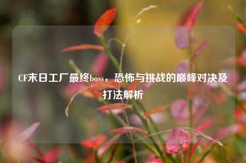 CF末日工厂最终boss,恐怖与挑战的巅峰对决及打法解析