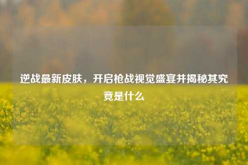 逆战最新皮肤,开启枪战视觉盛宴并揭秘其究竟是什么