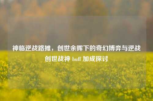 神临逆战路摊,创世余晖下的奇幻博弈与逆战创世战神 buff 加成探讨