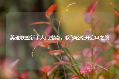 英雄联盟新手入门指南,教你轻松开启lol之旅