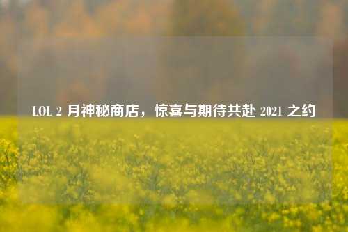 LOL 2 月神秘商店,惊喜与期待共赴 2021 之约