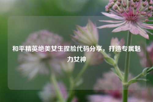 和平精英绝美女生捏脸代码分享,打造专属魅力女神