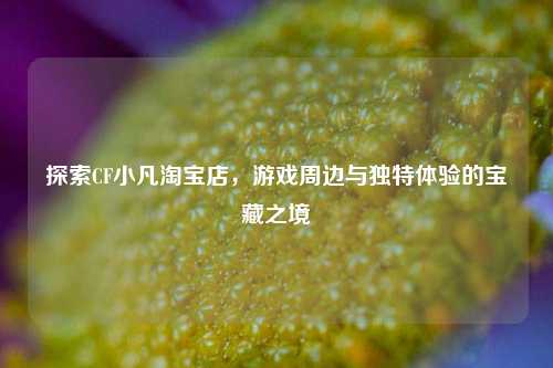 探索CF小凡 店,游戏周边与独特体验的宝藏之境