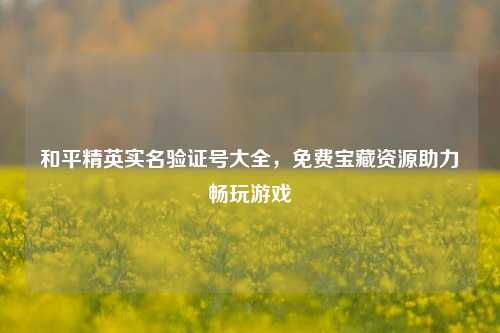和平精英实名验证号大全,免费宝藏资源助力畅玩游戏