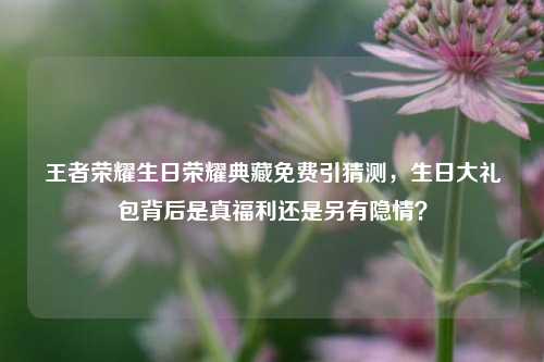 王者荣耀生日荣耀典藏免费引猜测,生日大礼包背后是真福利还是另有隐情?