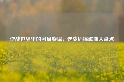 逆战世界里的激昂旋律,逆战插播歌曲大盘点