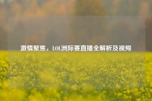 聚焦,LOL洲际赛直播全解析及视频