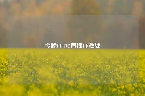 今晚CCTV5直播CF激战