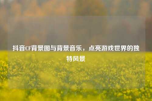 抖音CF背景图与背景音乐,点亮游戏世界的独特风景