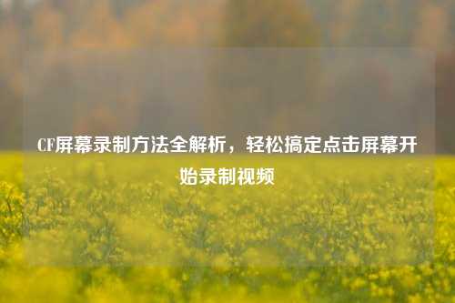 CF屏幕录制 全解析,轻松搞定点击屏幕开始录制视频